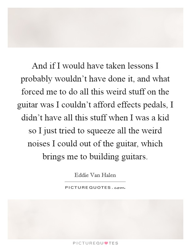 And if I would have taken lessons I probably wouldn't have done it, and what forced me to do all this weird stuff on the guitar was I couldn't afford effects pedals, I didn't have all this stuff when I was a kid so I just tried to squeeze all the weird noises I could out of the guitar, which brings me to building guitars. Picture Quote #1