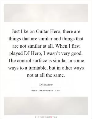 Just like on Guitar Hero, there are things that are similar and things that are not similar at all. When I first played DJ Hero, I wasn’t very good. The control surface is similar in some ways to a turntable, but in other ways not at all the same Picture Quote #1