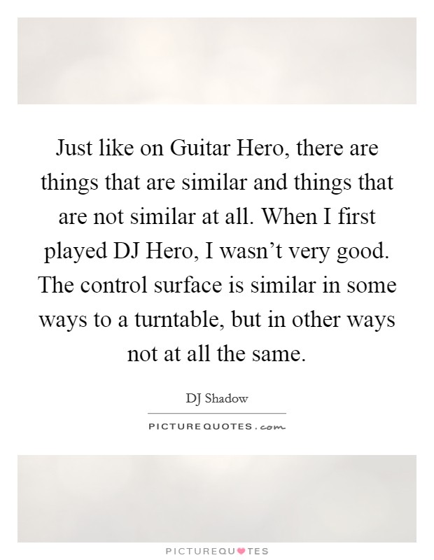 Just like on Guitar Hero, there are things that are similar and things that are not similar at all. When I first played DJ Hero, I wasn't very good. The control surface is similar in some ways to a turntable, but in other ways not at all the same. Picture Quote #1