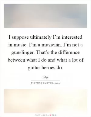I suppose ultimately I’m interested in music. I’m a musician. I’m not a gunslinger. That’s the difference between what I do and what a lot of guitar heroes do Picture Quote #1