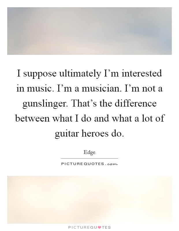 I suppose ultimately I'm interested in music. I'm a musician. I'm not a gunslinger. That's the difference between what I do and what a lot of guitar heroes do. Picture Quote #1