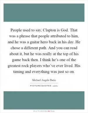 People used to say, Clapton is God. That was a phrase that people attributed to him, and he was a guitar hero back in his day. He chose a different path. And you can read about it, but he was really at the top of his game back then. I think he’s one of the greatest rock players who’ve ever lived. His timing and everything was just so on Picture Quote #1