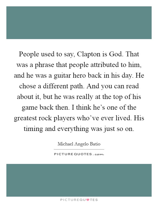 People used to say, Clapton is God. That was a phrase that people attributed to him, and he was a guitar hero back in his day. He chose a different path. And you can read about it, but he was really at the top of his game back then. I think he's one of the greatest rock players who've ever lived. His timing and everything was just so on. Picture Quote #1