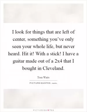 I look for things that are left of center, something you’ve only seen your whole life, but never heard. Hit it! With a stick! I have a guitar made out of a 2x4 that I bought in Cleveland Picture Quote #1