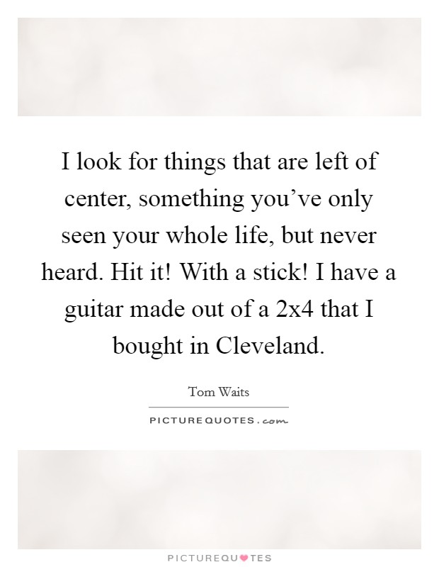 I look for things that are left of center, something you've only seen your whole life, but never heard. Hit it! With a stick! I have a guitar made out of a 2x4 that I bought in Cleveland. Picture Quote #1