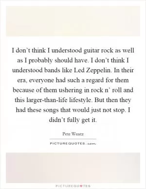 I don’t think I understood guitar rock as well as I probably should have. I don’t think I understood bands like Led Zeppelin. In their era, everyone had such a regard for them because of them ushering in rock n’ roll and this larger-than-life lifestyle. But then they had these songs that would just not stop. I didn’t fully get it Picture Quote #1