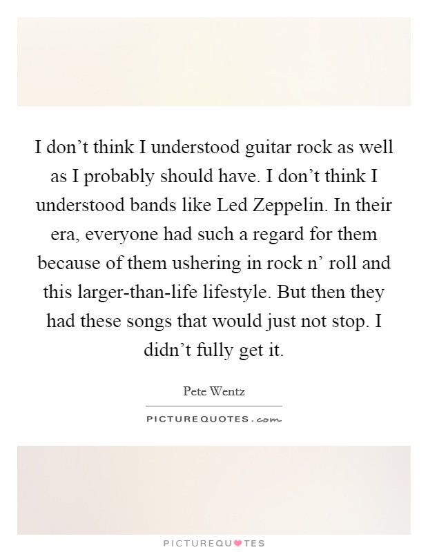 I don't think I understood guitar rock as well as I probably should have. I don't think I understood bands like Led Zeppelin. In their era, everyone had such a regard for them because of them ushering in rock n' roll and this larger-than-life lifestyle. But then they had these songs that would just not stop. I didn't fully get it. Picture Quote #1