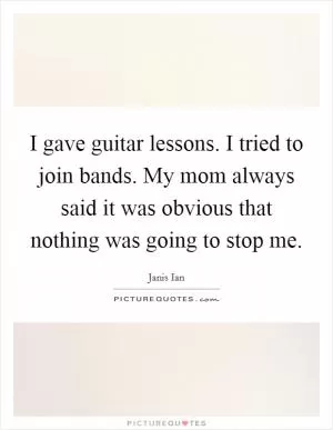 I gave guitar lessons. I tried to join bands. My mom always said it was obvious that nothing was going to stop me Picture Quote #1