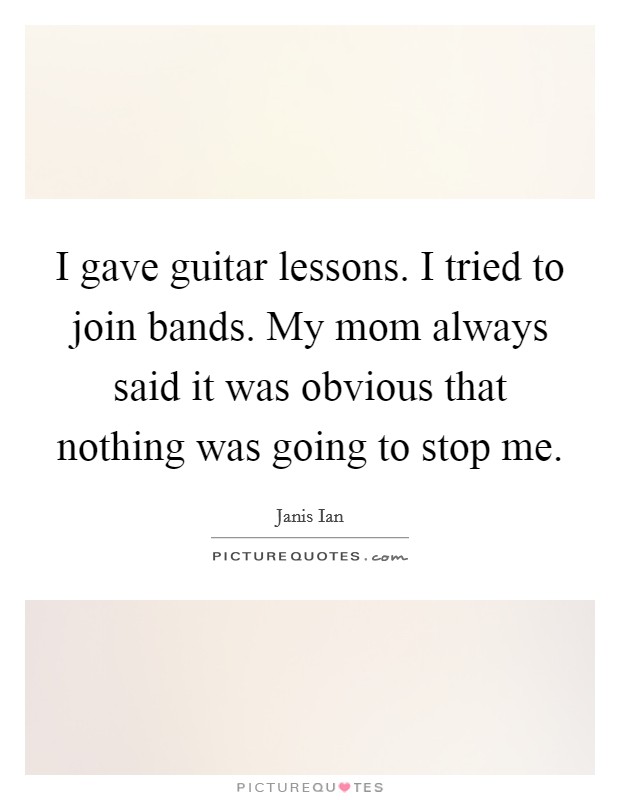 I gave guitar lessons. I tried to join bands. My mom always said it was obvious that nothing was going to stop me. Picture Quote #1