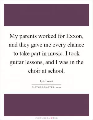My parents worked for Exxon, and they gave me every chance to take part in music. I took guitar lessons, and I was in the choir at school Picture Quote #1