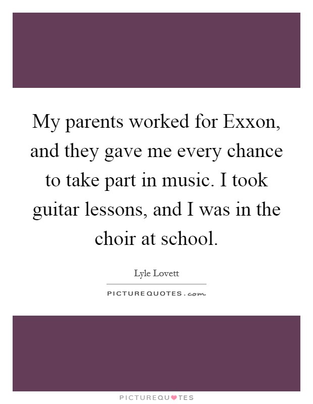My parents worked for Exxon, and they gave me every chance to take part in music. I took guitar lessons, and I was in the choir at school. Picture Quote #1