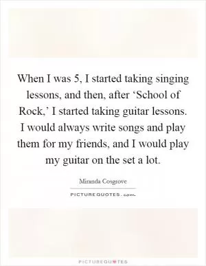 When I was 5, I started taking singing lessons, and then, after ‘School of Rock,’ I started taking guitar lessons. I would always write songs and play them for my friends, and I would play my guitar on the set a lot Picture Quote #1