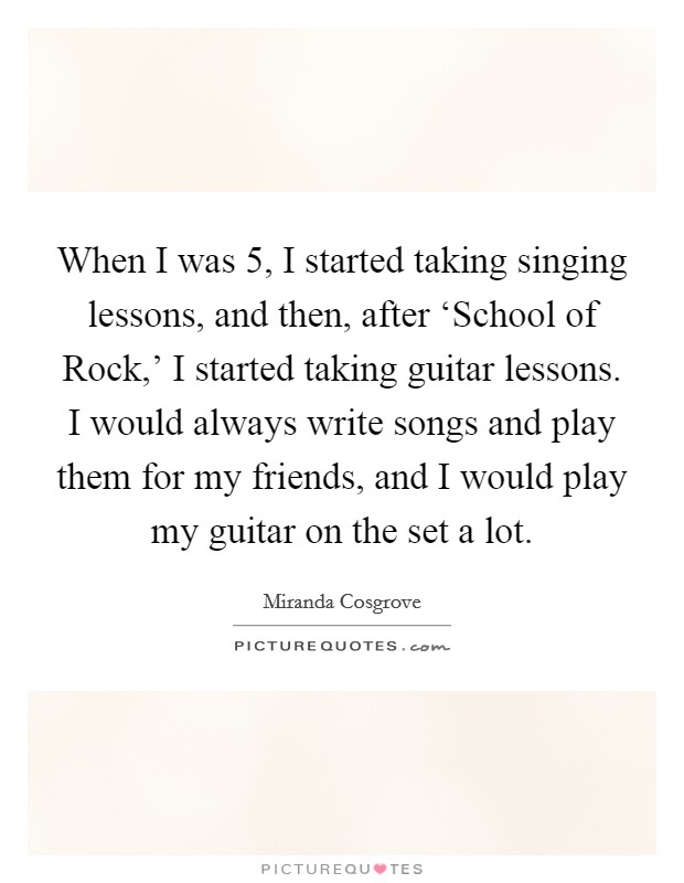 When I was 5, I started taking singing lessons, and then, after ‘School of Rock,' I started taking guitar lessons. I would always write songs and play them for my friends, and I would play my guitar on the set a lot. Picture Quote #1