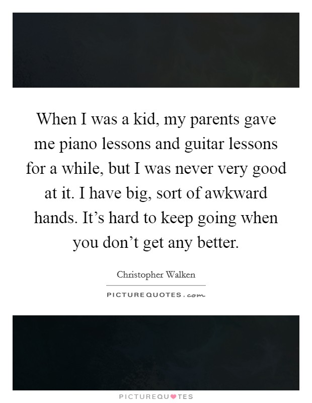 When I was a kid, my parents gave me piano lessons and guitar lessons for a while, but I was never very good at it. I have big, sort of awkward hands. It's hard to keep going when you don't get any better. Picture Quote #1