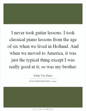 I never took guitar lessons. I took classical piano lessons from the age of six when we lived in Holland. And when we moved to America, it was just the typical thing except I was really good at it; so was my brother Picture Quote #1