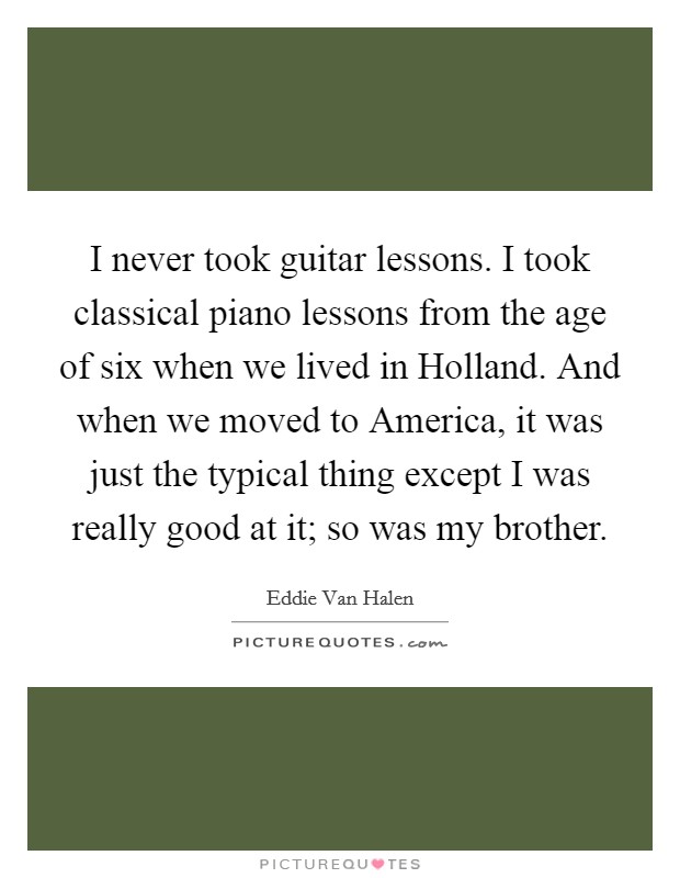 I never took guitar lessons. I took classical piano lessons from the age of six when we lived in Holland. And when we moved to America, it was just the typical thing except I was really good at it; so was my brother. Picture Quote #1