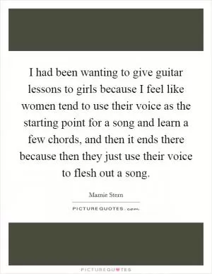 I had been wanting to give guitar lessons to girls because I feel like women tend to use their voice as the starting point for a song and learn a few chords, and then it ends there because then they just use their voice to flesh out a song Picture Quote #1