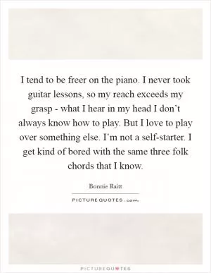 I tend to be freer on the piano. I never took guitar lessons, so my reach exceeds my grasp - what I hear in my head I don’t always know how to play. But I love to play over something else. I’m not a self-starter. I get kind of bored with the same three folk chords that I know Picture Quote #1