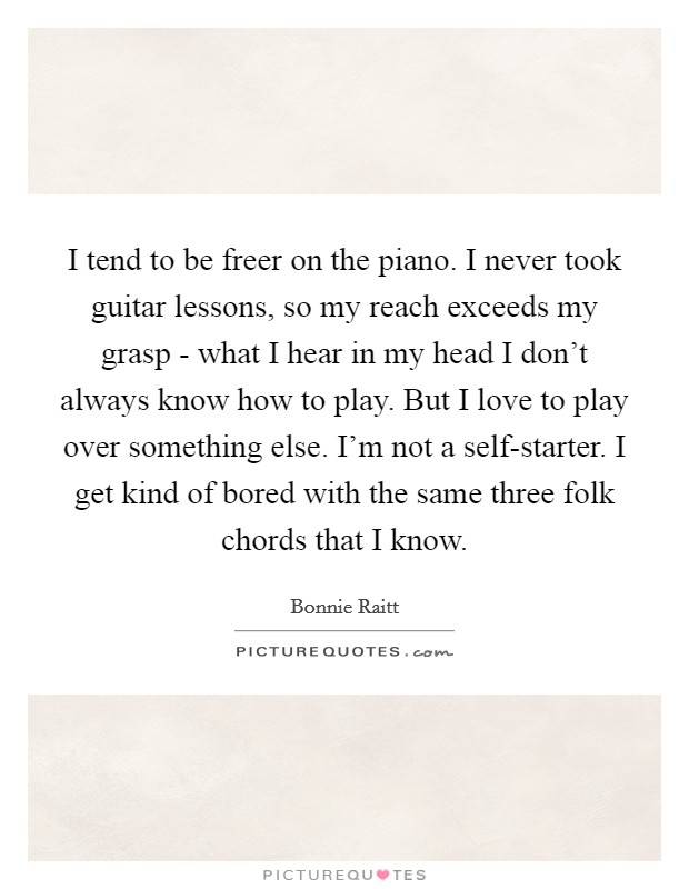 I tend to be freer on the piano. I never took guitar lessons, so my reach exceeds my grasp - what I hear in my head I don't always know how to play. But I love to play over something else. I'm not a self-starter. I get kind of bored with the same three folk chords that I know. Picture Quote #1