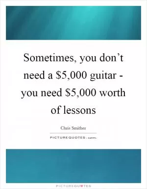 Sometimes, you don’t need a $5,000 guitar - you need $5,000 worth of lessons Picture Quote #1