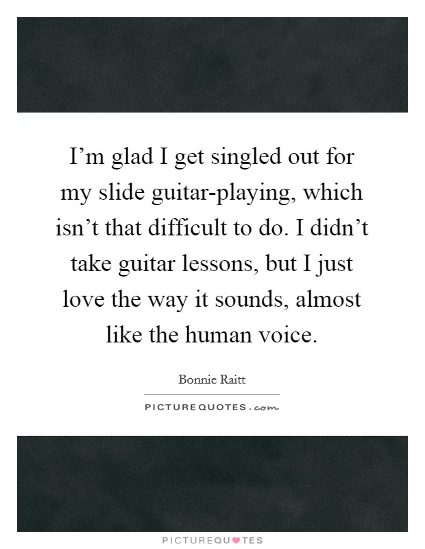 I'm glad I get singled out for my slide guitar-playing, which isn't that difficult to do. I didn't take guitar lessons, but I just love the way it sounds, almost like the human voice. Picture Quote #1