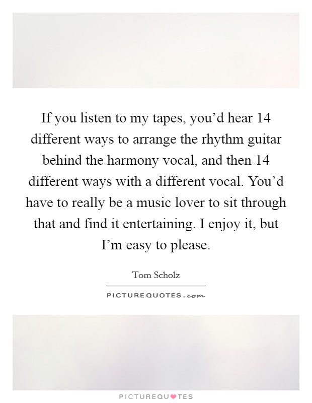 If you listen to my tapes, you'd hear 14 different ways to arrange the rhythm guitar behind the harmony vocal, and then 14 different ways with a different vocal. You'd have to really be a music lover to sit through that and find it entertaining. I enjoy it, but I'm easy to please. Picture Quote #1