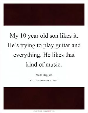 My 10 year old son likes it. He’s trying to play guitar and everything. He likes that kind of music Picture Quote #1