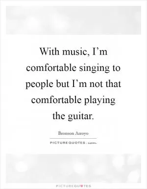 With music, I’m comfortable singing to people but I’m not that comfortable playing the guitar Picture Quote #1