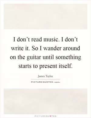 I don’t read music. I don’t write it. So I wander around on the guitar until something starts to present itself Picture Quote #1