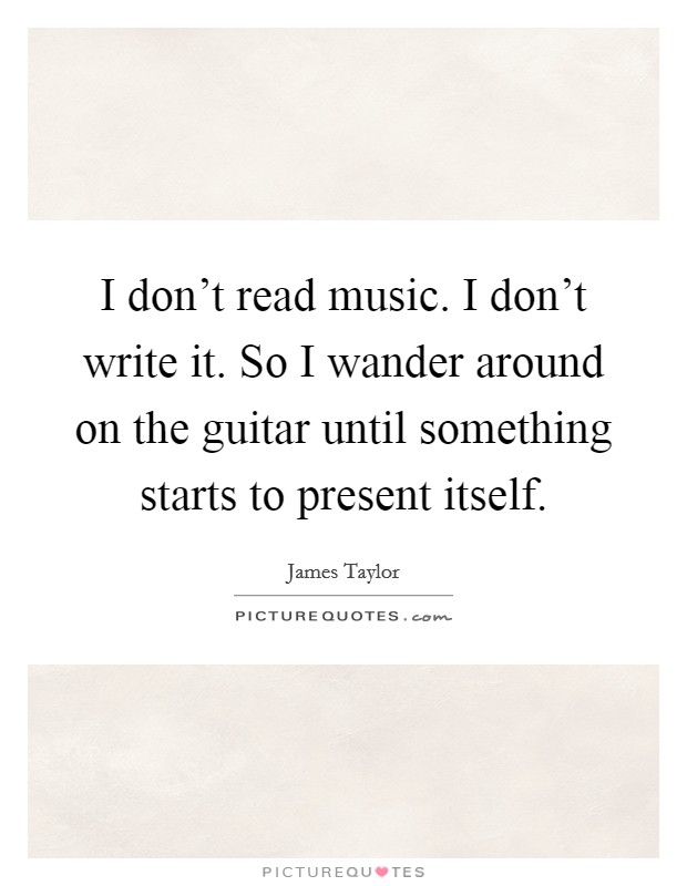 I don't read music. I don't write it. So I wander around on the guitar until something starts to present itself. Picture Quote #1