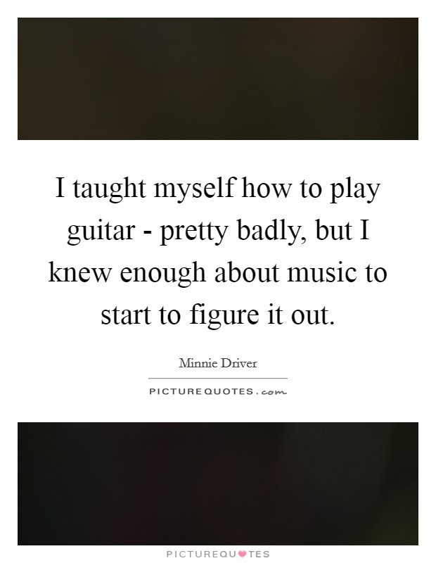 I taught myself how to play guitar - pretty badly, but I knew enough about music to start to figure it out. Picture Quote #1
