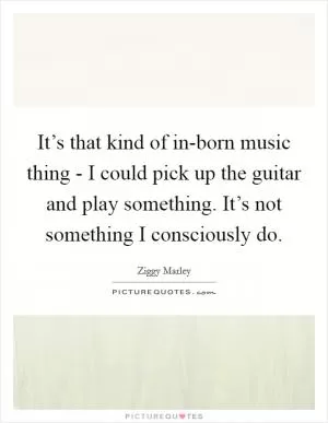 It’s that kind of in-born music thing - I could pick up the guitar and play something. It’s not something I consciously do Picture Quote #1