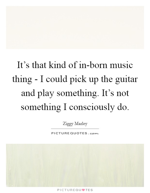 It's that kind of in-born music thing - I could pick up the guitar and play something. It's not something I consciously do. Picture Quote #1