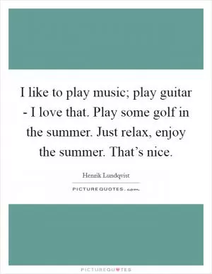 I like to play music; play guitar - I love that. Play some golf in the summer. Just relax, enjoy the summer. That’s nice Picture Quote #1