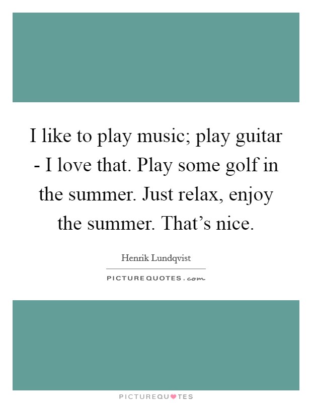 I like to play music; play guitar - I love that. Play some golf in the summer. Just relax, enjoy the summer. That's nice. Picture Quote #1