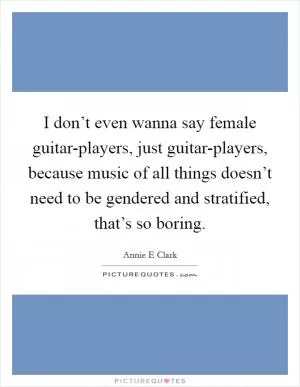 I don’t even wanna say female guitar-players, just guitar-players, because music of all things doesn’t need to be gendered and stratified, that’s so boring Picture Quote #1