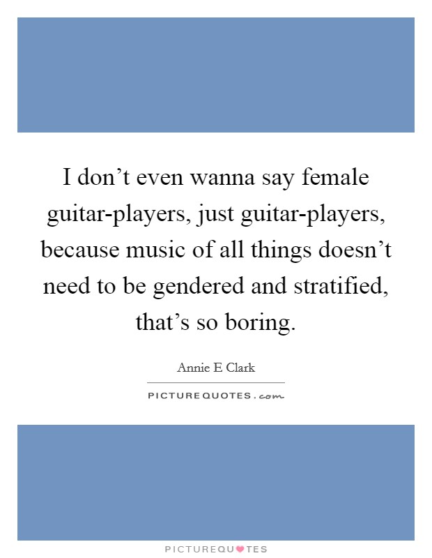 I don't even wanna say female guitar-players, just guitar-players, because music of all things doesn't need to be gendered and stratified, that's so boring. Picture Quote #1