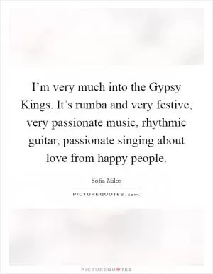 I’m very much into the Gypsy Kings. It’s rumba and very festive, very passionate music, rhythmic guitar, passionate singing about love from happy people Picture Quote #1