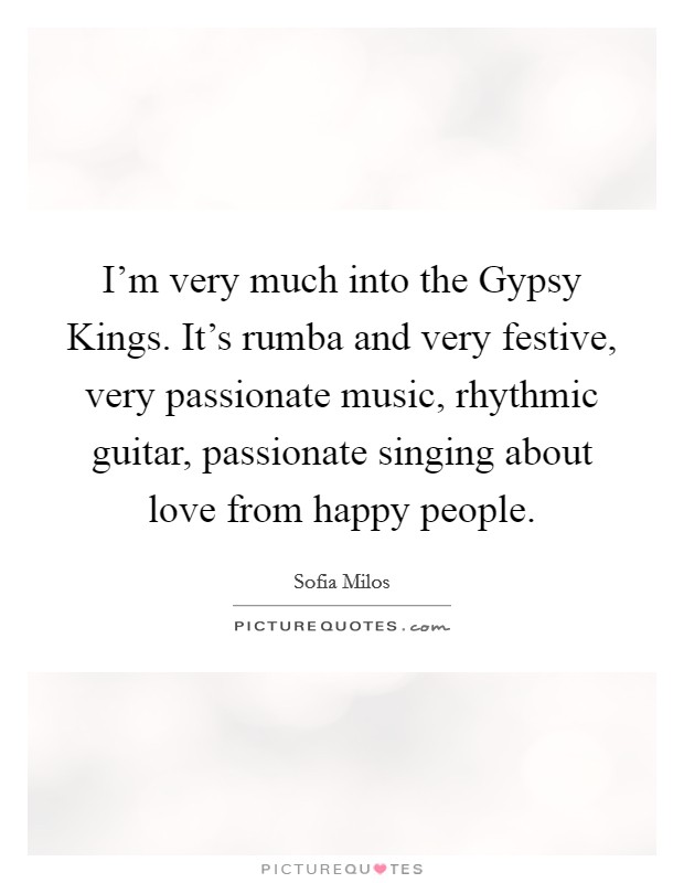 I'm very much into the Gypsy Kings. It's rumba and very festive, very passionate music, rhythmic guitar, passionate singing about love from happy people. Picture Quote #1