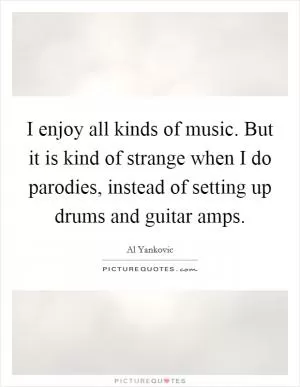 I enjoy all kinds of music. But it is kind of strange when I do parodies, instead of setting up drums and guitar amps Picture Quote #1