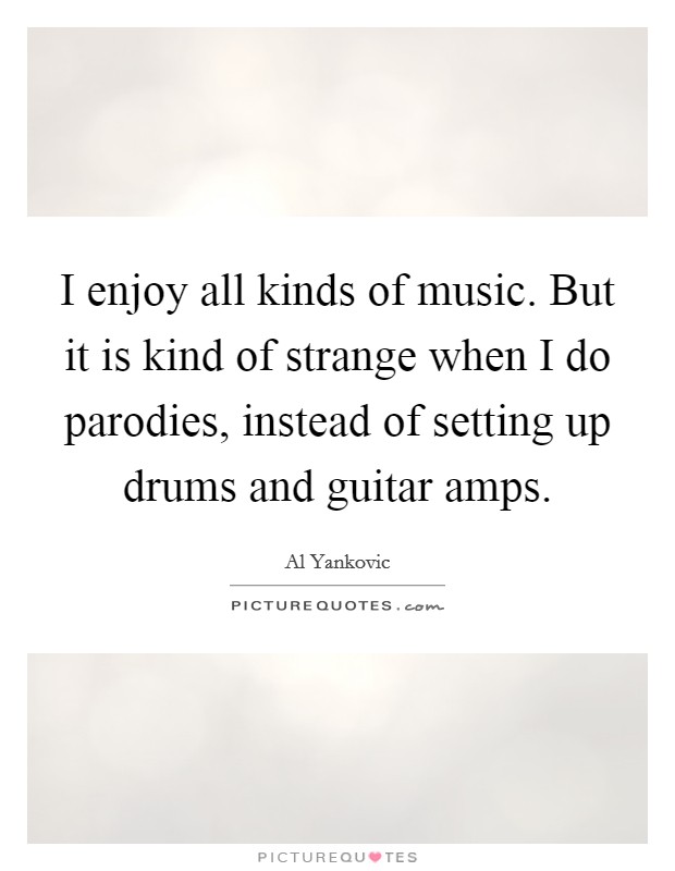 I enjoy all kinds of music. But it is kind of strange when I do parodies, instead of setting up drums and guitar amps. Picture Quote #1