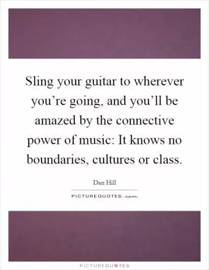 Sling your guitar to wherever you’re going, and you’ll be amazed by the connective power of music: It knows no boundaries, cultures or class Picture Quote #1