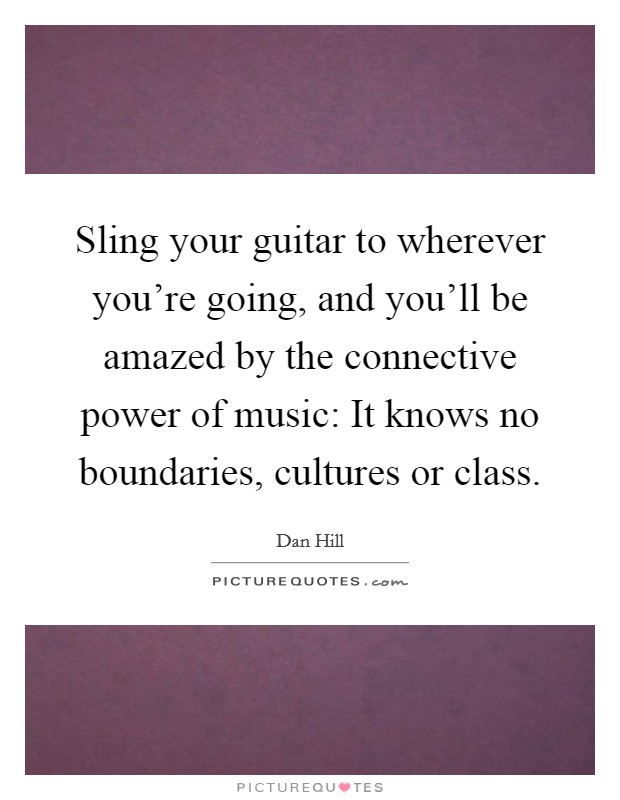 Sling your guitar to wherever you're going, and you'll be amazed by the connective power of music: It knows no boundaries, cultures or class. Picture Quote #1