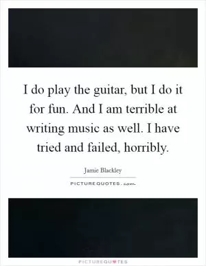 I do play the guitar, but I do it for fun. And I am terrible at writing music as well. I have tried and failed, horribly Picture Quote #1