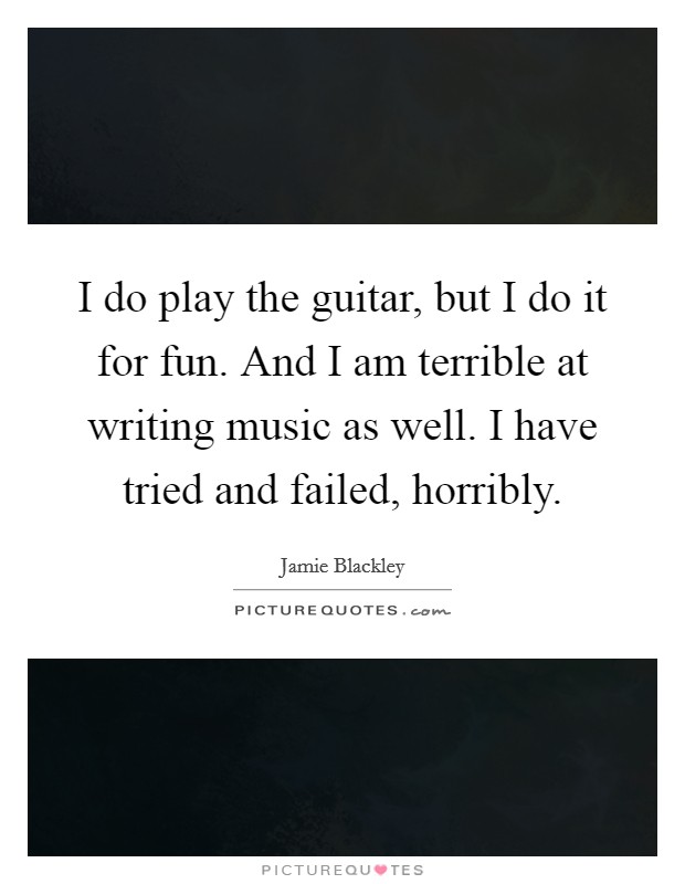 I do play the guitar, but I do it for fun. And I am terrible at writing music as well. I have tried and failed, horribly. Picture Quote #1