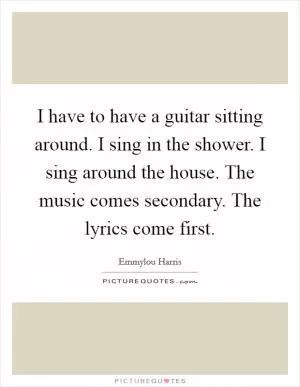 I have to have a guitar sitting around. I sing in the shower. I sing around the house. The music comes secondary. The lyrics come first Picture Quote #1