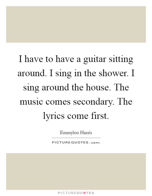 I have to have a guitar sitting around. I sing in the shower. I sing around the house. The music comes secondary. The lyrics come first. Picture Quote #1