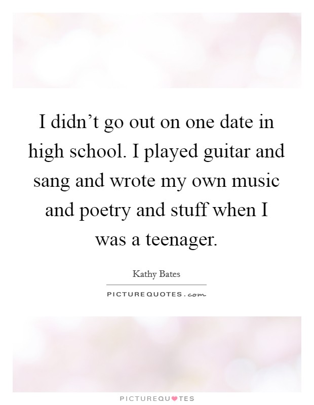 I didn't go out on one date in high school. I played guitar and sang and wrote my own music and poetry and stuff when I was a teenager. Picture Quote #1