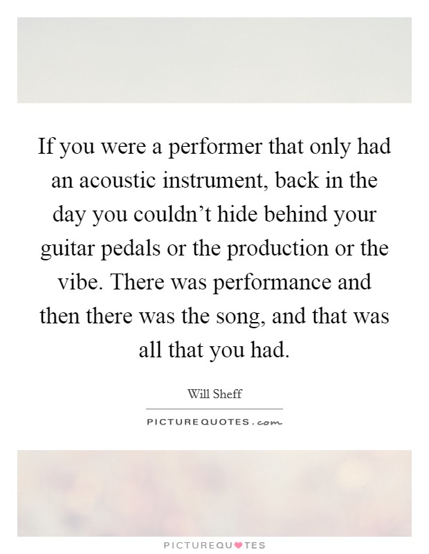 If you were a performer that only had an acoustic instrument, back in the day you couldn't hide behind your guitar pedals or the production or the vibe. There was performance and then there was the song, and that was all that you had. Picture Quote #1