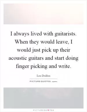 I always lived with guitarists. When they would leave, I would just pick up their acoustic guitars and start doing finger picking and write Picture Quote #1
